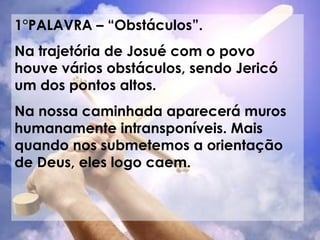 1°PALAVRA – “Obstáculos”. Na trajetória de Josué com o povo houve vários obstáculos, sendo Jericó um dos pontos altos. Na nossa caminhada aparecerá muros humanamente intransponíveis. Mais quando nos submetemos a orientação de Deus, eles logo caem. 