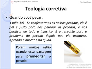 Teologia corretiva
• Quando você pecar:
  I João 1:9 - Se confessarmos os nossos pecados, ele é
 fiel e justo para nos perdoar os pecados, e nos
 purificar de toda a injustiça. É a resposta para o
 problema do pecado depois que ele acontece.
 Aprenda a buscar essa ajuda.

     Porém muitos estão
     usando essa passagem
     para premeditar o
     pecado
 