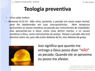 Teologia preventiva
• Uma saída melhor:
  Romanos 6:12-14 - Não reine, portanto, o pecado em vosso corpo mortal,
   para lhe obedecerdes em suas concupiscências;             Nem tampouco
   apresenteis os vossos membros ao pecado por instrumentos de iniqüidade;
   mas apresentai-vos a Deus, como vivos dentre mortos, e os vossos
   membros a Deus, como instrumentos de justiça. Porque o pecado não terá
   domínio sobre vós, pois não estais debaixo da lei, mas debaixo da graça.


                            Isso significa que quanto me
                            entrego a Deus posso dizer “NÃO”
                            ao pecado. Quando ele se aproxima
                            eu posso me afastar.
 