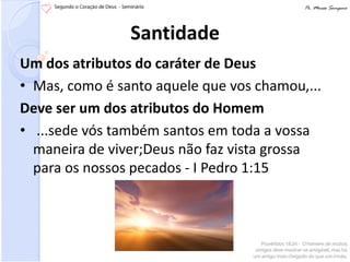 Santidade
Um dos atributos do caráter de Deus
• Mas, como é santo aquele que vos chamou,...
Deve ser um dos atributos do Homem
• ...sede vós também santos em toda a vossa
  maneira de viver;Deus não faz vista grossa
  para os nossos pecados - I Pedro 1:15
 