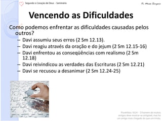 Vencendo as Dificuldades
Como podemos enfrentar as dificuldades causadas pelos
  outros?
   – Davi assumiu seus erros (2 Sm 12.13).
   – Davi reagiu através da oração e do jejum (2 Sm 12.15-16)
   – Davi enfrentou as conseqüências com realismo (2 Sm
     12.18)
   – Davi reivindicou as verdades das Escrituras (2 Sm 12.21)
   – Davi se recusou a desanimar (2 Sm 12.24-25)
 