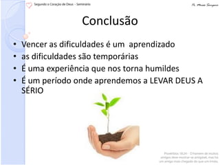 Conclusão
•   Vencer as dificuldades é um aprendizado
•   as dificuldades são temporárias
•   É uma experiência que nos torna humildes
•   É um período onde aprendemos a LEVAR DEUS A
    SÉRIO
 