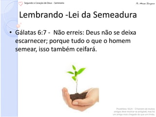Lembrando -Lei da Semeadura
• Gálatas 6:7 - Não erreis: Deus não se deixa
  escarnecer; porque tudo o que o homem
  semear, isso também ceifará.
 