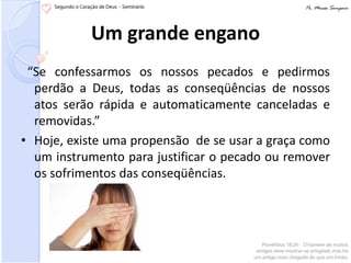 Um grande engano
 “Se confessarmos os nossos pecados e pedirmos
  perdão a Deus, todas as conseqüências de nossos
  atos serão rápida e automaticamente canceladas e
  removidas.”
• Hoje, existe uma propensão de se usar a graça como
  um instrumento para justificar o pecado ou remover
  os sofrimentos das conseqüências.
 