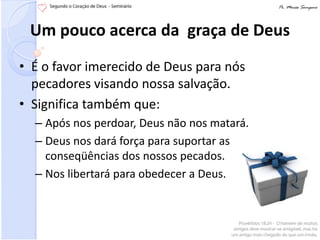 Um pouco acerca da graça de Deus
• É o favor imerecido de Deus para nós
  pecadores visando nossa salvação.
• Significa também que:
  – Após nos perdoar, Deus não nos matará.
  – Deus nos dará força para suportar as
    conseqüências dos nossos pecados.
  – Nos libertará para obedecer a Deus.
 
