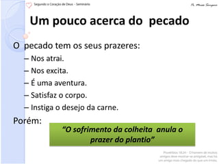 Um pouco acerca do pecado
O pecado tem os seus prazeres:
  – Nos atrai.
  – Nos excita.
  – É uma aventura.
  – Satisfaz o corpo.
  – Instiga o desejo da carne.
Porém:
             “O sofrimento da colheita anula o
                     prazer do plantio”
 