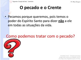 O pecado e o Crente
• Pecamos porque queremos, pois temos o
  poder do Espírito Santo para dizer não a ele
  em todas as situações da vida.


Como podemos tratar com o pecado?
 