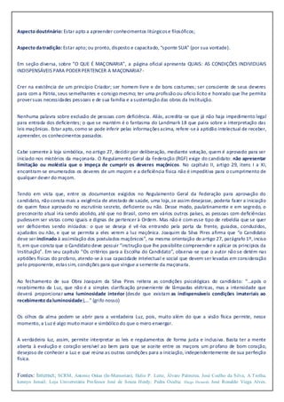 Aspecto doutrinário: Estar apto a apreender conhecimentos litúrgicos e filosóficos;
Aspecto datradição: Estar apto; ou pronto, disposto e capacitado, “sponte SUA” (por sua vontade).
Em seção diversa, sobre “O QUE É MAÇONARIA”, a página oficial apresenta QUAIS: AS CONDIÇÕES INDIVIDUAIS
INDISPENSÁVEIS PARA PODER PERTENCER A MAÇONARIA?-
Crer na existência de um princípio Criador; ser homem livre e de bons costumes; ser consciente de seus deveres
para com a Pátria, seus semelhantes e consigo mesmo; ter uma profissão ou oficio lícito e honrado que lhe permita
proversuas necessidades pessoais e de sua família e a sustentação das obras da Instituição.
Nenhuma palavra sobre exclusão de pessoas com deficiência. Aliás, acredita -se que já não haja impedimento legal
para entrada dos deficientes; o que se mantém é o fantasma do Landmark 18 que paira sobre a interpretação das
leis maçônicas. Estar apto, como se pode inferir pelas informações acima, refere-seà aptidão intelectual de receber,
apreender, os conhecimentos passados.
Cabe somente à loja simbólica, no artigo 27, decidir por deliberação, mediante votação, quem é aprovado para ser
iniciado nos mistérios da maçonaria. O Regulamento Geral da Federação (RGF) exige do candidato: não apresentar
limitação ou moléstia que o impeça de cumprir os deveres maçônicos. No capítulo II, artigo 29, itens I a XI,
encontram-se enumerados os deveres de um maçom e a deficiência física não é impeditiva para o cumprimento de
qualquer dever do maçom.
Tendo em vista que, entre os documentos exigidos no Regulamento Geral da Federação para aprovação do
candidato, não consta mais a exigência de atestado de saúde, uma loja,se assim desejasse, poderia fazer a iniciação
de quem fosse aprovado no escrutínio secreto, deficiente ou não. Desse modo, paulatinamente e em segredo, o
preconceito atual iria sendo abolido, até que no Brasil, como em vários outros países, as pessoas com deficiências
pudessem ser vistas como iguais e dignas de pertencer à Ordem. Mas não é com esse tipo de rebeldia que se quer
ver deficientes sendo iniciados: o que se deseja é vê-los entrando pela porta da frente, guiados, conduzidos,
ajudados ou não, e que se permita a eles verem a luz maçônica. Joaquim da Silva Pires afirma que “o Candidato
deve ser inclinado à assimilação dos postulados maçônicos”, na mesma orientação do artigo 27, parágrafo 1º, inciso
II, em que consta que o Candidato deve possuir “instrução que lhe possibilite compreender e aplicar os princípios da
Instituição”. Em seu capítulo “Os critérios para a Escolha do Candidato”, observa-se que o autor não se detém nas
aptidões físicas do profano, atendo-se à sua capacidade intelectual e social que devem ser levadas em consideração
pelo proponente, estas sim, condições para que vingue a semente da maçonaria.
Ao fechamento de sua Obra Joaquim da Silva Pires reitera as condições psicológicas do candidato: “…após o
recebimento da Luz, que não é a simples clarificação proveniente de lâmpadas elétricas, mas a intensidade que
deverá proporcionar uma luminosidade interior (desde que existam as indispensáveis condições imateriais ao
recebimento daluminosidade),…” (grifo nosso)
Os olhos da alma podem se abrir para a verdadeira Luz, pois, muito além do que a visão física permite, nesse
momento, a Luzé algo muito maior e simbólico do que o mero enxergar.
A verdadeira luz, assim, permite interpretar as leis e regulamentos de forma justa e inclusiva. Basta ter a mente
aberta à evolução e coração sensível ao bem para que se aceite entre os maçons um profano de bom coração,
desejoso de conhecer a Luz e que reúna as outras condições para a iniciação, independentemente de sua perfeição
física.
Fontes: Internet; SCRM; Antonio Onías (In-Memorian); Helio P. Leite; Álvaro Palmeira; José Coelho da Silva; A Trolha;
kennyo Ismail; Loja Universitária Professor José de Souza Herdy; Pedra Oculta; Diego Denardi; José Ronaldo Viega Alves;
 