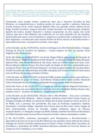 Constituição do Grande Oriente do Brasil, 1975. Rio de Janeiro, 22-05-1975; Constituição do Grande Oriente do Brasil, 2001.
Distrito Federal, 30-11-1990; Constituição do Grande Oriente do Brasil, 2007 – última revisão em 10-09-2012; PIRES, Joaquim
da silva - O Roteiro da Iniciação de Acordo com o Rito Escocês Antigo e Aceito, 1ª ed. Londrina: Ed. Maçônica “ A Trolha”,
2011; ir.’. Valney (RB). Fatos e nomes omissos? Favor contatar-nos para a devida observação.
Finalizando, meus amados irmãos, cumpre-me dizer que o Supremo Conselho do Rito
Moderno, na competentíssima e moderna gestão do nosso querido e poderoso Soberano
Grande Inspetor Geral, irmão Pasquale Mignela Filho, dos queridos irmãos Alberto Cosme
Braga, Grande Secretário, Joaquim Carvalho, Grande Secretário da Administração, Vlademir
Spinelli dos Santos, Grande Chanceler e demais componentes da alta cúpula, não mede
esforços para que o Rito Moderno seja conhecido em seu mais profundo teor de conteúdo,
promovendo para tanto, ciclos de palestras e congressos e promovendo a integração entre os
Ritos Regulares e reconhecidos pelo Grande Oriente do Brasil através de Reconhecimento e
Equivalência de Graus, a exemplo do ocorrido, como segue:
a) Em Salvador, no dia 19/09/2015, através da Delegacia do Rito Moderno Bahia e Sergipe,
Outorga do Grau 9, Cavaleiro da Sapiência – Grande Inspetor do Rito, ao querido irmão
Guglielmo Dias Mascarenhas.
b) Em São Paulo, no dia 25/09/2015, em Sessão Magna Pública para entrega da Comenda do
Mérito Maçônico “Defensor Perpétuo do Rito Moderno” ao Eminente Irmão Benedito Marques
Ballouk Filho, Grão-Mestre Estadual de São Paulo, idem aos Irmãos Kamel Aref Saab, Grão-
Mestre Adjunto e Márcio França, Vice-Governador do Estado de São Paulo, culminando com a
entrega do Título “Cruz da Perfeição Maçônica” ao Irmão Joaquim Cândido de Carvalho Netto,
Grande Secretário de Administração do SCRM, outorgado pelo Grande Oriente do Brasil pelos
mais de 40 anos de serviços prestados à Ordem;
c) Em Salvador, no dia 09/10/2015, na Sede do GOEB, quando tiveram as suas equivalências e
reconhecimento de graus os irmãos, Grão-Mestre Estadual Silvio Souza Cardim, Deputado
Federal Alexandre da Silva Monteiro e Deputado Estadual Luciano Pinto de Sepulveda,
d) Em São Paulo, no dia 24/10/2015, no Templo do Sublime Capítulo Regional Paulistano, o
mesmo ocorreu com nosso Grão-Mestre Geral em exercício, Eurípedes Barbosa Nunes, hoje,
também, Grau 9 – Cavaleiro da Sapiência – Grande Inspetor do Rito.
e) Em Salvador, no dia 28/10/2015, Palestra sobre o Rito Moderno – Seus usos e costumes,
pelo Delegado do Rito Moderno – Bahia e Sergipe, Eminente irmão Cleber Tomas Vianna, na
Delegacia Litúrgica do REAA, em Sessão do Colégio dos Grandes Inspetores Gerais do Grau 33
do REAA, com a presença dos presidentes das Lojas de Perfeição, Capitulares, Kadosh,
Consistório e Colendo Colégio, Sebastião Alves Vieira, José da Silva Lima, Carlos Aragão da
Silva (representado), Gerson de Carvalho, Capitão Guilherme Aguiar de Oliveira,
respectivamente, e o Delegado Litúrgico do REAA da Bahia, também Secretário de Ritualística
do GOEB, Eminente irmão Coronel Elísio Francelino da Silva, demais autoridades e irmãos.
f) Em 06/11/2015, recebemos prerrogativa para Outorgarmos o Reconhecimento e
Equivalência de Grau 33 ao Grau 9 do Rito Moderno, dos queridos irmãos Edward dos Santos,
Delegado do Excelso Conselho Adonhiramita no Brasil e Pedro Cardoso Neto, Secretário de
Previdência e Assistência do GOEB. Cerimônia belíssima realizada em Feira de Santana no
Templo da A R L S Sabedoria, Luz e União.
 