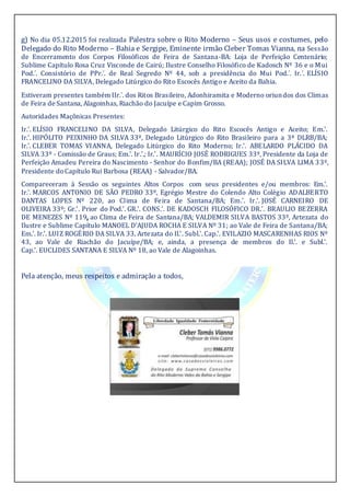 g) No dia 05.12.2015 foi realizada Palestra sobre o Rito Moderno – Seus usos e costumes, pelo
Delegado do Rito Moderno – Bahia e Sergipe, Eminente irmão Cleber Tomas Vianna, na Sessão
de Encerramento dos Corpos Filosóficos de Feira de Santana-BA: Loja de Perfeição Centenário;
Sublime Capítulo Rosa Cruz Visconde de Cairú; Ilustre Conselho Filosófico de Kadosch Nº 36 e o Mui
Pod.´. Consistório de PPr.´. de Real Segredo Nº 44, sob a presidência do Mui Pod.´. Ir.´. ELÍSIO
FRANCELINO DA SILVA, Delegado Litúrgico do Rito Escocês Antigo e Aceito da Bahia.
Estiveram presentes também IIr.´. dos Ritos Brasileiro, Adonhiramita e Moderno oriundos dos Climas
de Feira de Santana, Alagoinhas, Riachão do Jacuípe e Capim Grosso.
Autoridades Maçônicas Presentes:
Ir.'. ELÍSIO FRANCELINO DA SILVA, Delegado Litúrgico do Rito Escocês Antigo e Aceito; Em.'.
Ir.'. HIPÓLITO PEIXINHO DA SILVA 33º, Delegado Litúrgico do Rito Brasileiro para a 3ª DLRB/BA;
Ir.'. CLEBER TOMAS VIANNA, Delegado Litúrgico do Rito Moderno; Ir.'. ABELARDO PLÁCIDO DA
SILVA 33º - Comissão de Graus; Em.'. Ir.'.; Ir.'. MAURÍCIO JOSÉ RODRIGUES 33º, Presidente da Loja de
Perfeição Amadeu Pereira do Nascimento - Senhor do Bonfim/BA (REAA); JOSÉ DA SILVA LIMA 33º,
Presidente doCapítulo Rui Barbosa (REAA) - Salvador/BA.
Compareceram à Sessão os seguintes Altos Corpos com seus presidentes e/ou membros: Em.'.
Ir.'. MARCOS ANTONIO DE SÃO PEDRO 33º, Egrégio Mestre do Colendo Alto Colégio ADALBERTO
DANTAS LOPES Nº 220, ao Clima de Feira de Santana/BA; Em.'. Ir.'. JOSÉ CARNEIRO DE
OLIVEIRA 33º; Gr.'. Prior do Pod.'. GR.'. CONS.'. DE KADOSCH FILOSÓFICO DR.'. BRAULIO BEZERRA
DE MENEZES Nº 119, ao Clima de Feira de Santana/BA; VALDEMIR SILVA BASTOS 33º, Artezata do
Ilustre e Sublime Capítulo MANOEL D'AJUDA ROCHA E SILVA Nº 31; ao Vale de Feira de Santana/BA;
Em.'. Ir.'. LUIZ ROGÉRIO DA SILVA 33, Artezata do Il.'. Subl.'. Cap.'. EVILAZIO MASCARENHAS RIOS Nº
43, ao Vale de Riachão do Jacuípe/BA; e, ainda, a presença de membros do Il.'. e Subl.'.
Cap.'. EUCLIDES SANTANA E SILVA Nº 18, ao Vale de Alagoinhas.
Pela atenção, meus respeitos e admiração a todos,
 