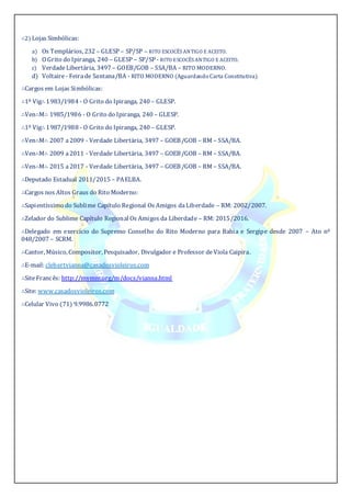 ∴2) Lojas Simbólicas:
a) Os Templários, 232 – GLESP – SP/SP – RITO ESCOCÊS ANTIGO E ACEITO.
b) O Grito do Ipiranga, 240 – GLESP – SP/SP - RITO ESCOCÊS ANTIGO E ACEITO.
c) VerdadeLibertária, 3497 – GOEB/GOB – SSA/BA – RITO MODERNO.
d) Voltaire - Feirade Santana/BA - RITO MODERNO (Aguardando Carta Constitutiva).
∴Cargos em Lojas Simbólicas:
∴1º Vig∴ 1983/1984 - O Grito do Ipiranga, 240 – GLESP.
∴Ven∴M∴ 1985/1986 - O Grito do Ipiranga, 240 – GLESP.
∴1º Vig∴ 1987/1988 - O Grito do Ipiranga, 240 – GLESP.
∴Ven∴M∴ 2007 a2009 - Verdade Libertária, 3497 – GOEB/GOB – RM – SSA/BA.
∴Ven∴M∴ 2009 a2011 - Verdade Libertária, 3497 – GOEB/GOB – RM – SSA/BA.
∴Ven∴M∴ 2015 a2017 - Verdade Libertária, 3497 – GOEB/GOB – RM – SSA/BA.
∴Deputado Estadual 2011/2015 – PAELBA.
∴Cargos nos Altos Graus do Rito Moderno:
∴Sapientíssimo do Sublime Capítulo Regional Os Amigos daLiberdade – RM: 2002/2007.
∴Zelador do Sublime Capítulo Regional Os Amigos da Liberdade – RM: 2015/2016.
∴Delegado em exercício do Supremo Conselho do Rito Moderno para Bahia e Sergipe desde 2007 – Ato nº
048/2007 – SCRM.
∴Cantor, Músico, Compositor, Pesquisador, Divulgador e Professor deViola Caipira.
∴E-mail: clebertvianna@casadosvioleiros.com
∴SiteFrancês: http://mvmm.org/m/docs/vianna.html
∴Site: www.casadosvioleiros.com
∴Celular Vivo (71) 9.9986.0772
 