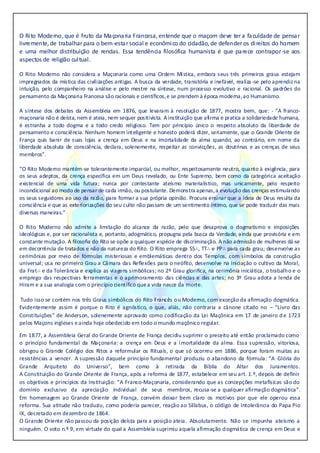O Rito Moderno, que é fruto da Maçonaria Francesa, entende que o maçom deve ter a faculdade de pensar
livremente, de trabalharpara o bem-estar social e econômico do cidadão, de defender os direitos do homem
e uma melhor distribuição de rendas. Essa tendência filosófica humanista é que parece contrapor-se aos
aspectos de religião cultual.
O Rito Moderno não considera a Maçonaria como uma Ordem Mística, embora seus três primeiros graus estejam
impregnados da mística das civilizações antigas. A busca da verdade, transitória e inefável, realiza -se pelo aprendizna
intuição, pelo companheiro na análise e pelo mestre na síntese, num processo evolutivo e racional. Os padrões do
pensamento da Maçonaria Francesa são racionais e científicos,e se prendem à época moderna,ao Humanismo.
A síntese dos debates da Assembleia em 1876, que levaram à resolução de 1877, mostra bem, que: - ”A franco-
maçonaria não é deísta, nem é ateia, nem sequer positivista. Ainstituição que afirma e pratica a solidariedade humana,
é estranha a todo dogma e a todo credo religioso. Tem por princípio único o respeito absoluto da liberdade de
pensamento e consciência. Nenhum homem inteligente e honesto poderá dizer, seriamente, que o Grande Oriente de
França quis banir de suas lojas a crença em Deus e na imortalidade da alma quando, ao contrário, em nome da
liberdade absoluta de consciência, declara, solenemente, respeitar as convicções, as doutrinas e as crenças de seus
membros”.
“O Rito Moderno mantém-se tolerantemente imparcial, ou melhor, respeitosamente neutro, quanto à exigência, para
os seus adeptos, da crença específica em um Deus revelado, ou Ente Supremo, bem como da categórica aceitação
existencial de uma vida futura; nunca por contestante ateísmo materialístico, mas unicamente, pelo respeito
incondicional ao modo de pensar de cada irmão, ou postulante. Demonstra apenas,a evolução das crenças estimulando
os seus seguidores ao uso da razão, para formar a sua própria opinião. Procura ensinar que a ideia de Deus resulta da
consciência e que as exteriorizações do seu culto não passam de um sentimento íntimo, que se pode traduzir das mais
diversas maneiras.”
O Rito Moderno não admite a limitação do alcance da razão, pelo que desaprova o dogmatismo e imposições
ideológicas e, por ser racionalista e, portanto, adogmático, propugna pela busca da Verdade, ainda que provisória e em
constante mutação. A filosofia do Rito se opõe a qualquer espécie de discriminação. A não admissão de mulheres dá-se
em decorrência de tratados e não da natureza do Rito. O Rito emprega SS∴, TT∴ e PP∴ para cada grau; desenvolve as
cerimônias por meio de fórmulas misteriosas e emblemáticas dentro dos Templos, com símbolos da construção
universal; usa no primeiro Grau a Câmara das Reflexões para o neófito, desenvolve na iniciação o cultivo da Moral,
da Frat∴ e da Tolerância e explica as viagens simbólicas; no 2º Grau glorifica, na cerimônia iniciática, o trabalho e o
emprego das respectivas ferramentas e o aprimoramento das ciências e das artes; no 3º Grau adota a lenda de
Hiram e a sua analogia com o princípio científico quea vida nasce da morte.
Tudo isso se contém nos três Graus simbólicos do Rito Francês ou Moderno, com exceção da afirmação dogmática.
Evidentemente assim é porque o Rito é agnóstico, o que, aliás, não contraria a cânone citado no – “Livro das
Constituições” de Anderson, solenemente aprovado como codificação da Lei Maçônica em 17 de janeiro de 1723
pelos Maçons ingleses eainda hoje obedecido em todo o mundo maçônico regular.
Em 1877, a Assembleia Geral do Grande Oriente de França decidiu suprimir o preceito até então proclamado como
o princípio fundamental da Maçonaria: a crença em Deus e a imortalidade da alma. Essa supressão, vitoriosa,
obrigou o Grande Colégio dos Ritos a reformular os Rituais, o que só ocorreu em 1886, porque foram muitas as
resistências a vencer. A supressão daquele princípio fundamental produziu o abandono da fórmula: “A Glória do
Grande Arquiteto do Universo”, bem como à retirada da Bíblia do Altar dos Juramentos.
A Constituição do Grande Oriente de França, após a reforma de 1877, estabelece em seu art. 1.º, depois de definir
os objetivos e princípios da Instituição: “A Franco-Maçonaria, considerando que as concepções metafísicas são do
domínio exclusivo da apreciação individual de seus membros,.recusa-se.a.qualquer.afirmação.dogmática”.
Em homenagem ao Grande Oriente de França, convém deixar bem claro os motivos por que ele operou essa
reforma. Sua atitude não traduziu, como poderia parecer, reação ao Sillabus, o código de intolerância do Papa Pio
IX,.decretado.em.dezembro.de.1864.
O.Grande.Oriente.não.passou.da.posição.deísta.para.a.posição.ateia. Absolutamente. Não se impunha ateísmo a
ninguém. O voto n.º 9, em virtude do qual a Assembleia suprimiu aquela afirmação dogmática de crença em Deus e
 