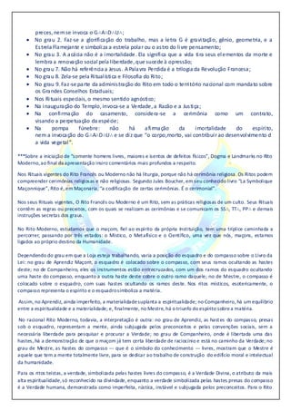 preces, nemse invoca o.G∴A∴D∴U∴;
 No grau 2. Faz-se a glorificação do trabalho, mas a letra G é gravitação, gênio, geometria, e a
Estrela Flamejante e simboliza a estrela polar ou o astro do livre pensamento;
 No grau 3. A acácia não é a imortalidade. Ela significa que a vida tira seus elementos da morte e
lembra a renovação social pela liberdade, que sucede à opressão;
 No grau 7. Não há referência a Jesus. A Palavra Perdida é a trilogia da Revolução Francesa;
 No grau 8. Zela-se pela Ritualística e Filosofia do Rito;
 No grau 9. Faz-se parte da administração do Rito em todo o território nacional com mandato sobre
os Grandes Conselhos Estaduais;
 Nos.Rituais.especiais,.o.mesmo.sentido.agnóstico;
 Na.inauguração.do.Templo,.invoca-se.a.Verdade,.a.Razão.e.a.Justiça;
 Na confirmação do casamento, considera-se a cerimônia como um contrato,
visando.a.perpetuação.da.espécie;
 Na pompa fúnebre: não há afirmação da imortalidade do espírito,
nem.a.invocação.do.G∴A∴D∴U∴.e.se.diz.que.“o.corpo,morto,.vai.contribuir.ao.desenvolvimento.d
a.vida.vegetal”.
***Sobre a iniciação de “somente homens livres, maiores e isentos de defeitos físicos”, Dogma e Landmarks no Rito
Moderno,ao final da apresentação insiro comentários mais profundos a respeito.
Nos Rituais vigentes do Rito Francês ou Moderno não há liturgia, porque não há cerimônia religiosa. Os Ritos podem
compreender cerimônias religiosas e não religiosas. Segundo Jules Boucher, em seu conhecido livro “La Symbolique
Maçonnique”, Rito é, em Maçonaria, “a codificação. de.certas.cerimônias..É.o.cerimonial”.
Nos seus Rituais vigentes, O Rito Francês ou Moderno é um Rito, sem as práticas religiosas de um culto. Seus Rituais
contêm as regras ou preceitos, com os quais se realizam as cerimônias e se comunicam os SS∴, TT∴, PP∴ e demais
instruções secretas dos graus.
No Rito Moderno, estudamos que o maçom, fiel ao espírito da própria Instituição, tem uma tríplice caminhada a
percorrer, passando por três estados: o Místico, o Metafísico e o Científico, uma vez que nós, maçons, estamos
ligados ao próprio destino da Humanidade.
Dependendo do grau em que a Loja esteja trabalhando, varia a posição do esquadro e do compasso sobre o Livro da
Lei: no grau de Aprendiz Maçom, o esquadro é colocado sobre o compasso, com seus ramos ocultando as hastes
deste; no de Companheiro, eles os instrumentos estão entrecruzados, com um dos ramos do esquadro ocultando
uma haste do compasso, enquanto a outra haste deste cobre o outro ramo daquele; no de Mestre, o compasso é
colocado sobre o esquadro, com suas hastes ocultando os ramos deste..Nos ritos místicos, esotericamente, o
compasso representa o espírito e o esquadrosimboliza a matéria.
Assim, no Aprendiz, ainda imperfeito, a materialidadesuplanta a espiritualidade; no Companheiro, há um equilíbrio
entre a espiritualidade e a materialidade; e, finalmente, no Mestre, há o triunfo do espírito sobrea matéria.
No racional Rito Moderno, todavia, a interpretação é outra: no grau de Aprendiz, as hastes do compasso, presas
sob o esquadro, representam a mente, ainda subjugada pelos preconceitos e pelas convenções sociais, sem a
necessária liberdade para pesquisar e procurar a Verdade; no grau de Companheiro, onde é libertada uma das
hastes, há a demonstração de que o maçom já tem certa liberdade de raciocínio e está no caminho da Verdade; no
grau de Mestre, as hastes do compasso --- que é o símbolo do conhecimento --- livres, mostram que o Mestre é
aquele que tem a mente totalmente livre, para se dedicar ao trabalho de construção do edifício moral e intelectual
da humanidade.
Para os ritos teístas, a verdade, simbolizada pelas hastes livres do compasso, é a Verdade Divina, o atributo da mais
alta espiritualidade,só reconhecido na divindade, enquanto a verdade simbolizada pelas hastes presas do compasso
é a Verdade humana, demonstrada como imperfeita, rústica, instável e subjugada pelos preconceitos. Para o Rito
 