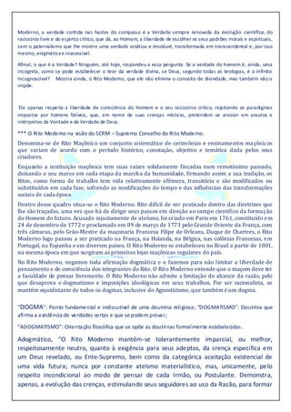 Moderno, a verdade contida nas hastes do compasso é a Verdade sempre renovada da evolução científica, do
raciocínio livre e do espírito crítico, que dá, ao Homem, a liberdade de escolher os seus padrões morais e espirituais,
sem o paternalismo que lhe mostre uma verdade estática e imutável, transformada em transcendental e, por isso
mesmo, enigmática e inacessível.
Afinal, o que é a Verdade? Ninguém, até hoje, respondeu a essa pergunta. Se a verdade do homem é, ainda, uma
incógnita, como se pode estabelecer o teor da verdade divina, se Deus, segundo todas as teologias, é o Infinito
Incognoscível? Mostra ainda, o Rito Moderno, que ele não elimina o conceito de divindade, mas também não o
impõe.
Ele apenas respeita a liberdade de consciência do Homem e o seu raciocínio crítico, rejeitando os paradigmas
impostos por homens falíveis, que, em nome de suas crenças místicas, pretendem se arvorar em arautos e
intérpretes da Vontade e da Verdade de Deus.
*** O Rito Moderno na visão do SCRM – Supremo Conselho do Rito Moderno.
Denomina-se de Rito Maçônico um conjunto sistemático de cerimônias e ensinamentos maçônicos
que variam de acordo com o período histórico, conotação, objetivo e temática dada pelos seus
criadores.
Enquanto a instituição maçônica tem suas raízes solidamente fincadas num remotíssimo passado,
deixando o seu marco em cada etapa da marcha da humanidade, firmando assim a sua tradição, os
Ritos, como forma de trabalho tem vida relativamente efêmera, transitória e são modificados ou
substituídos em cada fase, sofrendo as modificações do tempo e das influências das transformações
sociais de cada época.
Dentro desse quadro situa-se o Rito Moderno. Rito difícil de ser praticado dentro das diretrizes que
lhe são traçadas, uma vez que há de dirigir seus passos em direção ao campo cientifico da formação
do Homem do futuro. Acusado injustamente de ateísmo, foi criado em Paris em 1761, constituído em
24 de dezembro de 1772 e proclamado em 09 de março de 1773 pelo Grande Oriente da França, com
três câmaras, pelo Grão-Mestre da maçonaria Francesa Filipe de Orleans, Duque de Chartres, o Rito
Moderno logo passou a ser praticado na França, na Holanda, na Bélgica, nas colônias Francesas, em
Portugal, na Espanha e em diversos países. O Rito Moderno se estabeleceu no Brasil a partir de 1801,
na mesma época em que surgiram as primeiras lojas maçônicas regulares do país.
No Rito Moderno, negamos toda afirmação dogmática e o fazemos para não limitar a liberdade de
pensamento e de consciência dos integrantes do Rito. O Rito Moderno entende que o maçom deve ter
a faculdade de pensar livremente. O Rito Moderno não admite a limitação do alcance da razão, pelo
que desaprova o dogmatismo e imposições ideológicas em seus trabalhos. Por ser racionalista, se
mantém equidistante de todos os dogmas, inclusive do Agnosticismo, que também é um dogma.
“DOGMA”: Ponto fundamental e indiscutível de uma doutrina religiosa; “DOGMATISMO”: Doutrina que
afirma a existência de verdades certas e que se podem provar;
“ADOGMATISMO”: Orientação filosófica que se opõe as doutrinas formalmente estabelecidas.
Adogmático, “O Rito Moderno mantêm-se tolerantemente imparcial, ou melhor,
respeitosamente neutro, quanto à exigência para seus adeptos, da crença específica em
um Deus revelado, ou Ente-Supremo, bem como da categórica aceitação existencial de
uma vida futura; nunca por constante ateísmo materialístico, mas, unicamente, pelo
respeito incondicional ao modo de pensar de cada Irmão, ou Postulante. Demonstra,
apenas, a evolução das crenças, estimulando seus seguidores ao uso da Razão, para formar
 