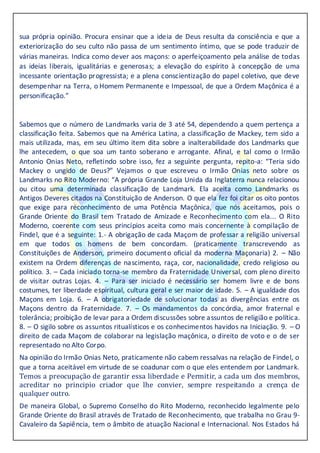 sua própria opinião. Procura ensinar que a ideia de Deus resulta da consciência e que a
exteriorização do seu culto não passa de um sentimento íntimo, que se pode traduzir de
várias maneiras. Indica como dever aos maçons: o aperfeiçoamento pela análise de todas
as ideias liberais, igualitárias e generosas; a elevação do espírito à concepção de uma
incessante orientação progressista; e a plena conscientização do papel coletivo, que deve
desempenhar na Terra, o Homem Permanente e Impessoal, de que a Ordem Maçônica é a
personificação.”
Sabemos que o número de Landmarks varia de 3 até 54, dependendo a quem pertença a
classificação feita. Sabemos que na América Latina, a classificação de Mackey, tem sido a
mais utilizada, mas, em seu último item dita sobre a inalterabilidade dos Landmarks que
lhe antecedem, o que soa um tanto soberano e arrogante. Afinal, e tal como o Irmão
Antonio Onias Neto, refletindo sobre isso, fez a seguinte pergunta, repito-a: “Teria sido
Mackey o ungido de Deus?” Vejamos o que escreveu o Irmão Onias neto sobre os
Landmarks no Rito Moderno: “A própria Grande Loja Unida da Inglaterra nunca relacionou
ou citou uma determinada classificação de Landmark. Ela aceita como Landmarks os
Antigos Deveres citados na Constituição de Anderson. O que ela fez foi citar os oito pontos
que exige para reconhecimento de uma Potência Maçônica, que nós aceitamos, pois o
Grande Oriente do Brasil tem Tratado de Amizade e Reconhecimento com ela... O Rito
Moderno, coerente com seus princípios aceita como mais concernente à compilação de
Findel, que é a seguinte: 1.- A obrigação de cada Maçom de professar a religião universal
em que todos os homens de bem concordam. (praticamente transcrevendo as
Constituições de Anderson, primeiro documento oficial da moderna Maçonaria) 2. – Não
existem na Ordem diferenças de nascimento, raça, cor, nacionalidade, credo religioso ou
político. 3. – Cada iniciado torna-se membro da Fraternidade Universal, com pleno direito
de visitar outras Lojas. 4. – Para ser iniciado é necessário ser homem livre e de bons
costumes, ter liberdade espiritual, cultura geral e ser maior de idade. 5. – A igualdade dos
Maçons em Loja. 6. – A obrigatoriedade de solucionar todas as divergências entre os
Maçons dentro da Fraternidade. 7. – Os mandamentos da concórdia, amor fraternal e
tolerância; proibição de levar para a Ordem discussões sobre assuntos de religião e política.
8. – O sigilo sobre os assuntos ritualísticos e os conhecimentos havidos na Iniciação. 9. – O
direito de cada Maçom de colaborar na legislação maçônica, o direito de voto e o de ser
representado no Alto Corpo.
Na opinião do Irmão Onias Neto, praticamente não cabem ressalvas na relação de Findel, o
que a torna aceitável em virtude de se coadunar com o que eles entendem por Landmark.
Temos a preocupação de garantir essa liberdade e Permitir, a cada um dos membros,
acreditar no principio criador que lhe convier, sempre respeitando a crença de
qualquer outro.
De maneira Global, o Supremo Conselho do Rito Moderno, reconhecido legalmente pelo
Grande Oriente do Brasil através de Tratado de Reconhecimento, que trabalha no Grau 9-
Cavaleiro da Sapiência, tem o âmbito de atuação Nacional e Internacional. Nos Estados há
 
