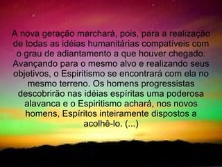 A nova geração marchará, pois, para a realização
de todas as idéias humanitárias compatíveis com
 o grau de adiantamento a que houver chegado.
Avançando para o mesmo alvo e realizando seus
objetivos, o Espiritismo se encontrará com ela no
    mesmo terreno. Os homens progressistas
 descobrirão nas idéias espíritas uma poderosa
   alavanca e o Espiritismo achará, nos novos
   homens, Espíritos inteiramente dispostos a
                   acolhê-lo. (...)
 