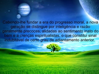 Cabendo-lhe fundar a era do progresso moral, a nova
    geração se distingue por inteligência e razão
geralmente precoces, alidadas ao sentimento inato do
 bem e a crenças espiritualistas, o que constitui sinal
 indubitável de certo grau de adiantamento anterior.
 