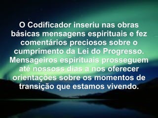 O Codificador inseriu nas obras
básicas mensagens espirituais e fez
   comentários preciosos sobre o
 cumprimento da Lei do Progresso.
Mensageiros espirituais prosseguem
  até nossoss dias a nos oferecer
orientações sobre os momentos de
  transição que estamos vivendo.
 