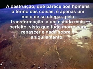 A destruição, que parece aos homens
  o termo das coisas, é apenas um
       meio de se chegar, pela
  transformação, a um estado mais
 perfeito, visto que tudo morre para
       renascer e nada sobre o
            aniquilamento.
 