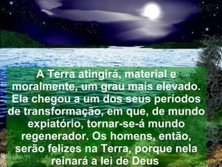 A Terra atingirá, material e
 moralmente, um grau mais elevado.
 Ela chegou a um dos seus períodos
de transformação, em que, de mundo
    expiatório, tornar-se-á mundo
   regenerador. Os homens, então,
 serão felizes na Terra, porque nela
         reinará a lei de Deus.
 