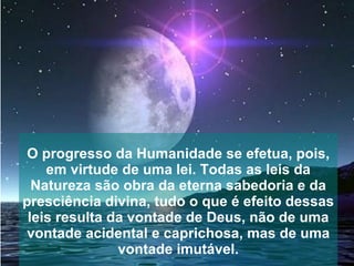 O progresso da Humanidade se efetua, pois,
    em virtude de uma lei. Todas as leis da
  Natureza são obra da eterna sabedoria e da
presciência divina, tudo o que é efeito dessas
 leis resulta da vontade de Deus, não de uma
 vontade acidental e caprichosa, mas de uma
               vontade imutável.
 