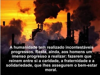 A humanidade tem realizado incontestáveis
   progressos. Resta, ainda, aos homens um
   imenso progresso a realizar: fazerem que
 reinem entre si a caridade, a fraternidade e a
solidariedade, que lhes assegurem o bem-estar
                     moral.
 