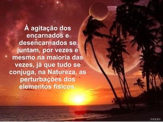 À agitação dos
     encarnados e
   desencarnados se
  juntam, por vezes e
 mesmo na maioria das
 vezes, já que tudo se
conjuga, na Natureza, as
   perturbações dos
   elementos físicos.
 