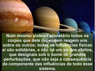 Num mesmo sistema planetário todos os
   corpos que dele dependem reagem uns
sobre os outros; todas as influências físicas
aí são solidárias, e não há um só dos efeitos,
    que designais sob o nome de grandes
 perturbações, que não seja a consequência
da componente das influências de todo esse
                    sistema.
 