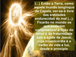 (...) Então a Terra, como
aquele mundo longínquo
da Capela, ver-se-á livre
       das entidades
endurecidas do mal (...).
  Ficarão no mundo os
       que puderem
 compreender a lição do
 amor e da fraternidade
  sob a égide de Jesus,
  cuja misericórdia é o
    verbo da vida e luz,
     desde o princípio.
 