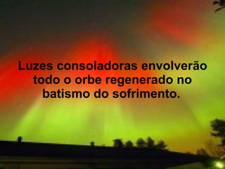 Luzes consoladoras envolverão
  todo o orbe regenerado no
    batismo do sofrimento.
 