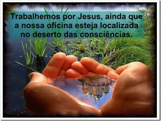 Trabalhemos por Jesus, ainda que
 a nossa oficina esteja localizada
   no deserto das consciências.
 