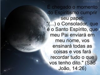 É chegado o momento
 do Espiritismo cumprir
         seu papel:
"(...) o Consolador, que
é o Santo Espírito, que
  meu Pai enviará em
      meu nome, vos
    ensinará todas as
     coisas e vos fará
   recordar tudo o que
  vos tenho dito." (São
       João, 14:26)
 