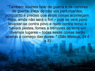 "Também ouvireis falar de guerra e de rumores
    de guerra; tratai de não vos perturbardes,
porquanto é preciso que estas coisas aconteçam:
 mais, ainda não será o fim – pois se verá povo
  levantar-se contra povo e reino contra reino; e
   haverá pestes, fomes e tremores de terra em
   diversos lugares – todas essas coisas serão
apenas o começo das dores. " (São Mateus, 24:6
                        a 8)
 