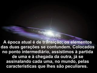 A época atual é de transição; os elementos
das duas gerações se confundem. Colocados
 no ponto intermediário, assistimos à partida
      de uma e à chegada da outra, já se
   assinalando cada uma, no mundo, pelas
   características que lhes são peculiares.
 