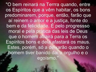 "O bem reinará na Terrra quando, entre
os Espíritos que a vêm habitar, os bons
predominarem, porque, então, farão que
  aí reinem o amor e a justiça, fonte do
 bem e da felicidade. É pelo progressso
  moral e pela prática das leis de Deus
  que o homem atrairá para a Terra os
Espíritos bons e dela afastará os maus.
 Estes, porém, só a deixarão quando o
  homem tiver banido daí o orgulho e o
                egoísmo."
 