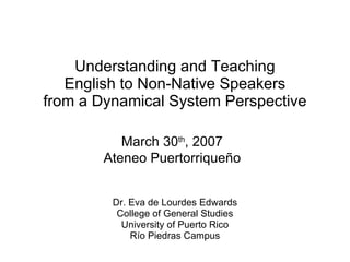 Understanding and Teaching English to Non-Native Speakers from a Dynamical System Perspective Dr. Eva de Lourdes Edwards College of General Studies University of Puerto Rico Río Piedras Campus March 30 th , 2007 Ateneo Puertorrique ño 