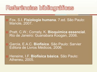  Fox, S.I. Fisiologia humana. 7.ed. São Paulo:
Manole, 2007.
 Pratt, C.W.; Cornely, K. Bioquímica essencial.
Rio de Janeiro: Guanabara Koogan, 2006.
 Garcia, E.A.C. Biofísica. São Paulo: Sarvier
Editora de Livros Médicos, 2006.
 Heneine, I.F. Biofísica básica. São Paulo:
Atheneu, 2005.
Referências bibliográficas
 