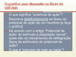 18. O que significa “potencial de ação”?
19. Descreva detalhadamente as fases do
potencial de ação de um neurônio [e faça
o gráfico].
20. De acordo com o artigo “Potencial de
ação: do estímulo à adaptação neural”,
quais são os mecanismos de deflagração
(tipos de estímulos) do potencial de
ação?
21. O que é “princípio do tudo ou nada”?
Sugestões para discussão no fórum do
USEAVA
 