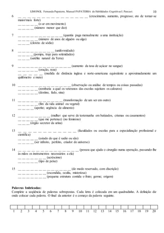 LIMONGI, Fernanda Papaterra. Manual PAPATERRA de Habilidades CognitivasI. Pancast. 10
6 __ __ __ __ __ __ __ __ __ __ __ __ __ __ __ (crescimento, aumento, progresso; ato de tornar-se
maior/mais forte)
__ __ __ __ __ (o ar em movimento)
__ __ __ __ (número menor que dez)
7 __ __ __ __ __ __ __ __ __ __ __ (quantia paga mensalmente a uma instituição)
__ __ __ __ __ (número de anos de alguém ou algo)
__ __ __ (cloreto de sódio)
8 __ __ __ __ __ __ __ __ __ (uniformidade)
__ __ __ __(pompa, traje para solenidades)
__ __ __ (satélite natural da Terra)
9 __ __ __ __ __ __ __ __ __ __ __ __ __ (aumento da taxa de açúcar no sangue)
__ __ __ __ __ (oração, reza)
__ __ __ __ __ (medida de distância inglesa e norte-americana equivalente a aproximadamente um
quilômetro e meio)
10 __ __ __ __ __ __ __ __ __ __ __ __ __ (observação ou análise de tempos ou coisas passadas)
__ __ __ __ __ (zombaria a qual os veteranos das escolas sujeitam os calouros)
__ __ __ __ __ (destino, fado, sina)
11 __ __ __ __ __ __ __ __ __ __ __ (transformação de um ser em outro)
__ __ __ __ __ (fim da vida animal ou vegetal)
__ __ __ __ (apetite; urgência de alimento)
12 __ __ __ __ __ __ __ __ (mulher que serve de testemunha em batizados, crismas ou casamentos)
__ __ __ __ __ (que me pertence) (no feminino)
__ __ __ (órgão secretor da urina)
13 __ __ __ __ __ __ __ __ __ __ __ __ (faculdades ou escolas para a especialização profissional e
científica)
__ __ __ __ __ (estado do que é sadio ou são)
__ __ __ __ (ser infinito, perfeito, criador do universo)
14 __ __ __ __ __ __ __ __ __ __ __ __ __ __ (pessoa que ajuda o cirurgião numa operação, passando-lhe
às mãos os instrumentos necessários a ela)
__ __ __ __ __ __ __ (acréscimo)
__ __ __ __ __ (tipo de peixe)
15 __ __ __ __ __ __ __ __ __ __ __ __ __ (de modo reservado, com discrição)
__ __ __ __ __ __ __ (escondida, oculta, misteriosa)
__ __ __ __ __ __ __ (pequena estrutura contida o fruto; germe; origem)
Palavras Imbricadas:
Complete a seqüência de palavras sobrepostas. Cada letra é colocada em um quadradinho. A definição diz
onde colocar cada palavra. O final da anterior é o começo da palavra seguinte.
1 2 3 4 5 6 7 8 9 10 11 12 13 14 15 16 17 18 19 20
 