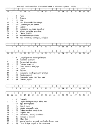 LIMONGI, Fernanda Papaterra. Manual PAPATERRA de Habilidades CognitivasI. Pancast. 11
21 22 23 24 25 26 27 28 29 30 31 32 33 34 35 36 37 38 39 40
1 - 6 Fumo
5 - 9 Serpente
7 - 12 Alvo
11 - 16 Peça de vestuário sem mangas
15 - 24 Comunicação por telefone
23 - 25 Oceano
24 - 25 Instrumento de ataque ou defesa
26 - 30 Mistura de farinha com água
29 - 31 Cloreto de sódio
30 - 35 Verdura usada em saladas
34 - 40 Raiz comestível, alaranjada, alongada
1 2 3 4 5 6 7 8 9 10 11 12 13 14 15 16 17 18 19 20
21 22 23 24 25 26 27 28 29 30 31 32 33 34 35 36 37 38 39 40
1 - 8 Que progride na mesma proporção
7 - 10 Mamífero carnívoro
9 - 14 De aparência agradável
13 - 18 Fruto do tomateiro
17 - 21 Ponto marcado num jogo
20 - 24 Queda
23 - 29 Biscoito
27 - 31 Instrumento usado para abrir e fechar
30 - 34 Ocultar; encobrir
32 - 38 Fruta muito usada para fazer suco
37 - 40 Fruto da jaqueira
1 2 3 4 5 6 7 8 9 10 11 12 13 14 15 16 17 18 19 20
21 22 23 24 25 26 27 28 29 30 31 32 33 34 35 36 37 38 39 40
1 - 6 Crocodilo
5 - 9 Objeto usado para traçar linhas retas
7 - 13 Tipo de refrigerante
11 - 16 Saia de baixo
13 - 16 Líquido essencial à vida
14 - 20 Colocar em lugar conveniente
18 - 22 Pequena lança
19 - 23 Entusiasmo, paixão; vivacidade
21 - 26 Entregar-se ao sono
24 - 28 Olhar, fitar
27 - 33 Vegetal que tem um caule ramificado desde a base
32 - 39 Curso de água originária das enxurradas
 