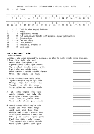 LIMONGI, Fernanda Papaterra. Manual PAPATERRA de Habilidades CognitivasI. Pancast. 12
38 - 40 Possuir
1 2 3 4 5 6 7 8 9 10 11 12 13 14 15 16 17 18 19 20
21 22 23 24 25 26 27 28 29 30 31 32 33 34 35 36 37 38 39 40
1 - 7 Chefe das tribos indígenas brasileiras
5 - 11 Amado
10 - 18 Preponderante, influente
15 - 20 Parte de um receptor de rádio ou TV que capta a energia eletromagnética
17 - 21 Constante, firme
20 - 25 Óleo para saladas
24 - 33 Chuva torrencial
31 - 38 Introduzir-se, embrenhar-se
37 - 40 Lavar a terra
RECONHECIMENTO VISUAL
Letras em comum:
Identifique a letra comum a estas palavras e escreva-as nas linhas. Se correto formarão o nome de um pais.
1 Forte – verso – tarde – vela – você
Bolsa – inseto – osso – piscina – asa
Repórter – opinião – pêra – capela – espada
Capota – salgado – soldado – censura – ginásio
Lince – anjo – nove – piscina – pena
Brilho – molhado – vermelho – cozinha – homem
Ovelha – pilha – amarelo – asa – peruca
2 Pressa – crepom – creme – perda – disse
Seguinte – fotografia – ligeiro – gelo – lago
Domingo – antigo – índio – chiclete – lindo
Tranqüilo – volta – alto – isto – estátua
Moça – marido – onça – doce – ensolarado
3 Tecla – declinar – explicar – cisne – cesta
Aranha – cozinheiro – alho – orelha – ilha
Girafa – geléia – girassol – juiz – jabuti
Juvenil – lajota – lei – joalheria – lustre
Gêmeo – joelho – elefante – pente – emenda
4 Abacate – tabaco – cabelo – vacina vapor
Receita – cara – ronco – ferro – barriga
Argola – água – girafa – lagoa – longe
Groselha – meia – estrofe – petróleo – teatro
Menta – pano – pensamento – hino – canto
Palito – apostila – azeitona – esporte – pastilha
Pincel – tinta – júbilo – lambari – amigo
Treino – nervo – andar – senhora – canudo
Glória – querida – grande – toalha – pedra
 