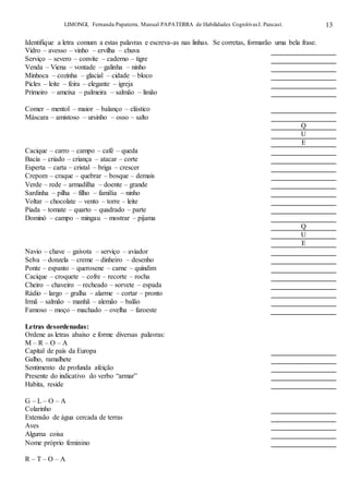 LIMONGI, Fernanda Papaterra. Manual PAPATERRA de Habilidades CognitivasI. Pancast. 13
Identifique a letra comum a estas palavras e escreva-as nas linhas. Se corretas, formarão uma bela frase.
Vidro – avesso – vinho – ervilha – chuva
Serviço – severo – convite – caderno – tigre
Venda – Viena – vontade – galinha – ninho
Minhoca – cozinha – glacial – cidade – bloco
Picles – leite – feira – elegante – igreja
Primeiro – ameixa – palmeira – salmão – limão
Comer – mentol – maior – balanço – elástico
Máscara – amistoso – ursinho – osso – salto
Q
U
E
Cacique – carro – campo – café – queda
Bacia – criado – criança – atacar – corte
Esperta – carta – cristal – briga – crescer
Crepom – craque – quebrar – bosque – demais
Verde – rede – armadilha – doente – grande
Sardinha – pilha – filho – família – ninho
Voltar – chocolate – vento – torre – leite
Piada – tomate – quarto – quadrado – parte
Dominó – campo – mingau – mostrar – pijama
Q
U
E
Navio – chave – gaivota – serviço – aviador
Selva – donzela – creme – dinheiro – desenho
Ponte – espanto – querosene – carne – quindim
Cacique – croquete – cofre – recorte – rocha
Cheiro – chaveiro – recheado – sorvete – espada
Rádio – largo – gralha – alarme – cortar – pronto
Irmã – salmão – manhã – alemão – balão
Famoso – moço – machado – ovelha – faroeste
Letras desordenadas:
Ordene as letras abaixo e forme diversas palavras:
M – R – O – A
Capital de país da Europa
Galho, ramalhete
Sentimento de profunda afeição
Presente do indicativo do verbo “armar”
Habita, reside
G – L – O – A
Colarinho
Extensão de água cercada de terras
Aves
Alguma coisa
Nome próprio feminino
R – T – O – A
 