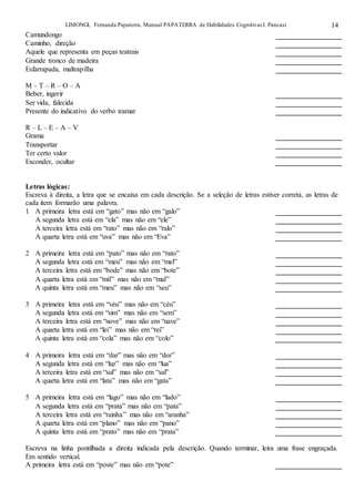 LIMONGI, Fernanda Papaterra. Manual PAPATERRA de Habilidades CognitivasI. Pancast. 14
Camundongo
Caminho, direção
Aquele que representa em peças teatrais
Grande tronco de madeira
Esfarrapada, maltrapilha
M – T – R – O – A
Beber, ingerir
Ser vida, falecida
Presente do indicativo do verbo tramar
R – L – E – A – V
Grama
Transportar
Ter certo valor
Esconder, ocultar
Letras lógicas:
Escreva à direita, a letra que se encaixa em cada descrição. Se a seleção de letras estiver correta, as letras de
cada item formarão uma palavra.
1 A primeira letra está em “gato” mas não em “galo”
A segunda letra está em “ela” mas não em “ele”
A terceira letra está em “rato” mas não em “ralo”
A quarta letra está em “uva” mas não em “Eva”
2 A primeira letra está em “pato” mas não em “rato”
A segunda letra está em “meu” mas não em “mel”
A terceira letra está em “bode” mas não em “bote”
A quarta letra está em “mil” mas não em “mal”
A quinta letra está em “meu” mas não em “seu”
3 A primeira letra está em “véu” mas não em “céu”
A segunda letra está em “sim” mas não em “sem”
A terceira letra está em “nove” mas não em “nave”
A quarta letra está em “lei” mas não em “rei”
A quinta letra está em “cola” mas não em “colo”
4 A primeira letra está em “dar” mas não em “dor”
A segunda letra está em “luz” mas não em “lua”
A terceira letra está em “sul” mas não em “sal”
A quarta letra está em “lata” mas não em “gata”
5 A primeira letra está em “lago” mas não em “lado”
A segunda letra está em “prata” mas não em “pata”
A terceira letra está em “rainha” mas não em “aranha”
A quarta letra está em “plano” mas não em “pano”
A quinta letra está em “prato” mas não em “prata”
Escreva na linha pontilhada a direita indicada pela descrição. Quando terminar, leira uma frase engraçada.
Em sentido vertical.
A primeira letra está em “poste” mas não em “pote”
 