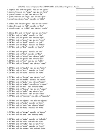 LIMONGI, Fernanda Papaterra. Manual PAPATERRA de Habilidades CognitivasI. Pancast. 15
A segunda letra está em “gema” mas não em “gama”
A terceira letra está em “tampa” mas não em “tapa”
A quarta letra está em “pó” mas não em “dó”
A quinta letra está em “largo” mas não em “gola”
A sexta letra está em “rede” mas não em “rádio”
A sétima letra está em “queda” mas não em “adeus”
A oitava letra está em “útil” mas não em “litro”
A nona letra está em “cabide” mas não em “bicada”
A décima letra está em “cama” mas não em “mato”
A 11º letra está em “viola” mas não em “vila”
A 12º letra está em “ponto” mas não em “topo”
A 13º letra está em “posto” mas não em “potro”
A 14º letra está em “igual” mas não em “gula”
A 15º letra está em “briga” mas não em “brinca”
A 16º letra está em “loja” mas não em “janela”
A 17º letra está em “parte” mas não em “arte”
A 18º letra está em “tela” mas não em “lata”
A 19º letra está em “droga” mas não em “gado”
A 20º letra está em “pedra” mas não em “pêra”
A 21º letra está em “selo” mas não em “saldo”
A 22º letra está em “branco” mas não em “banco”
A 23º letra está em “agulha” mas não em “galho”
A 24º letra está em “terno” mas não em “terço”
A 25º letra está em “selva” mas não em “relva”
A 26º letra está em “breque” mas não em “breu”
A 27º letra está em “turista” mas não em “artista”
A 28º letra está em “palito” mas não em “paletó”
A 29º letra está em “colete” mas não em “contente”
A 30º letra está em “tinta” mas não em “tonta”
A 31º letra está em “tanque” mas não em “ataque”
A 32º letra está em “galho” mas não em “galo”
A 33º letra está em “verso” mas não em “serva”
A 34º letra está em “sardinha” mas não em “madrinha”
A 35º letra está em “algema” mas não em “alguma”
A 36º letra está em “colar” mas não em “arco”
A 37º letra está em “sabe” mas não em “sabão”
A 38º letra está em “resto” mas não em “torre”
A 39º letra está em “comer” mas não em “correr”
A 40º letra está em “time” mas não em “muito”
A 41º letra está em “calor” mas não em “colorido”
A 42º letra está em “cedo” mas não em “doze”
A 43º letra está em “velha” mas não em “vela”
A 44º letra está em “outra” mas não em “touro”
A 45º letra está em “salmão” mas não em “salão”
 