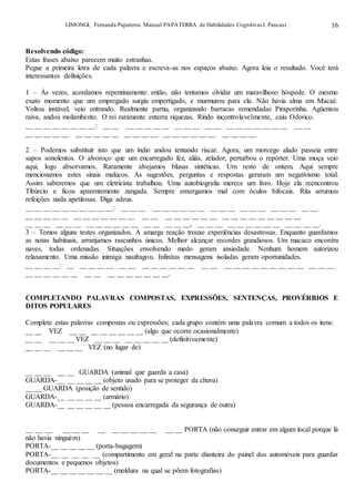 LIMONGI, Fernanda Papaterra. Manual PAPATERRA de Habilidades CognitivasI. Pancast. 16
Resolvendo código:
Estas frases abaixo parecem muito estranhas.
Pegue a primeira letra de cada palavra e escreva-as nos espaços abaixo. Agora leia o resultado. Você terá
interessantes definições.
1 – Às vezes, acordamos repentinamente: então, não tentamos olvidar um maravilhoso hóspede. O mesmo
exato momento que um empregado surgiu empertigado, e murmurou para ela. Não havia alma em Macaé.
Voltou instável, veio entrando. Realmente partiu, organizando barracas remendadas Piraporinha. Agüentou
raiva, andou molambento. O rei raramente enterra riquezas. Rindo incontrolavelmente, caiu Odorico.
__ __ __ __ __ __ __ __: __ __ __ __ __ __ __ __ __ __ __ __ __ __ __ __ __ __ __ __ __
__ __ __ __ __ __ __ __ __ __ __ __ __ __ __ __ __ __ __ __ __ __ __ __
2 – Podemos substituir isto que um índio andou tentando riscar. Agora, um morcego alado passeia entre
sapos sonolentos. O alvoroço que um encarregado fez, aliás, zelador, perturbou o repórter. Uma moça veio
aqui, logo absorvamos. Raramente alvejamos blusas sintéticas. Um resto de ontem. Aqui sempre
mencionamos estes sinais malucos. As sugestões, perguntas e respostas geraram um negativismo total.
Assim saberemos que um eletricista trabalhou. Uma autobiografia merece um livro. Hoje ela reencontrou
Tibúrcio e ficou aparentemente zangada. Sempre enxergamos mal com óculos bifocais. Rita arrumou
refeições nada apetitosas. Diga adeus.
__ __ __ __ __ __ __ __ __ __: __ __ __ __ __ __ __ __ __ __ __ __ __ __ __ __ __ __ __ __
__ __ __ __ __ __ __ __ __ __ __ __ __ __ __ __ __ __ __ __ __ __ __ __ __ __ __ __ __
__ __ __ __ __ __ __ __ __ __ __ __ __ __ __ __ __, __ __ __ __ __ __ __ __ __ __ __ __ __.
3 – Temos alguns testes organizados. A amarga reação trouxe experiências desastrosas. Enquanto guardamos
as notas habituais, arranjamos rascunhos únicos. Melhor alcançar recordes grandiosos. Um macaco encontra
naves, todas ordenadas. Situações envolvendo medo geram ansiedade. Nenhum homem autorizou
relaxamento. Uma missão inimiga naufragou. Infinitas mensagens isoladas geram oportunidades.
__ __ __ __: __ __ __ __ __ __ __ __ __ __ __ __ __ __ __ __ __ __ __ __ __ __ __ __ __ __ __
__ __ __ __ __ __ __ __ __ __ __ __ __ __ __.
COMPLETANDO PALAVRAS COMPOSTAS, EXPRESSÕES, SENTENÇAS, PROVÉRBIOS E
DITOS POPULARES
Complete estas palavras compostas ou expressões; cada grupo contém uma palavra comum a todos os itens:
__ __ VEZ __ __ __ __ __ __ __ __ (algo que ocorre ocasionalmente)
__ __ __ __ __ VEZ __ __ __ __ __ __ __ __ (definitivamente)
__ __ __ __ __ __ VEZ (no lugar de)
__ __ __ __ __ GUARDA (animal que guarda a casa)
GUARDA-__ __ __ __ __ (objeto usado para se proteger da chuva)
__ __ GUARDA (posição de sentido)
GUARDA-__ __ __ __ __ (armário)
GUARDA-__ __ __ __ __ __ (pessoa encarregada da segurança de outra)
__ __ __ __ __ __ __ __ __ __ __ __ __ __ PORTA (não conseguir entrar em algum local porque lá
não havia ninguém)
PORTA-__ __ __ __ __ (porta-bagagem)
PORTA-__ __ __ __ __ (compartimento em geral na parte dianteira do painel dos automóveis para guardar
documentos e pequenos objetos)
PORTA-__ __ __ __ __ __ __ (moldura na qual se põem fotografias)
 