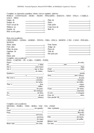 LIMONGI, Fernanda Papaterra. Manual PAPATERRA de Habilidades CognitivasI. Pancast. 17
Complete as expressões populares abaixo com as seguintes palavras:
PORCO – COTOVELOS – DURO – TRAPO – PINGADOS – BARATA – SINO – ONÇA – CABEÇA –
GALÃ – MEIA
Língua de ; Pinta de ;
Sangue de ; Dedo - ;
Fazer seu pé de ; Falar pelos ;
Minhoca na ; Calça boca de ;
Espírito de ; Bafo de ;
Dois ou três gatos ;
Item com as palavras:
CROCODILO – LESMA – GORDO – TONTA – FRIA – ONÇA – MORTO – CÃO – CANO – PENADA –
MANGA
Entrar numa ; Feito barata ;
Feito alma ; Amigo da ;
Olhar de peixe ; Passo de ;
Lágrimas de ; Vida de ;
Olho ; Dar pano pra ;
Entrar pelo ;
Complete com as palavras:
PEGA – CARTÃO – PÉ – CARA – CORPO – PAPEL
Papel - _________________________________ ________________________________de seda;
De_______________________________e alma; _________________ante__________________;
Dar a _________________________ para bater; ___________________________________fogo;
Isto é ________________________ que se faça; Fazer _____________________________ mole;
______________________________ de visitas; Encher a _______________________________;
Quebrar a ______________________________; __________________________________postal;
____________________a__________________ Sem_________________________nem cabeça;
Dar com a ______________________ na porta; _________________________________de pau;
_______________________________estranho; _______________________________-medade;
_______________________________de tacho; _______________________________de delito;
Tirar o _____________________________fora; _________________________________-rapaz;
_________________________________sulfite; _________________________________-ladrão;
_______________________________-de-pato; Fazer___________________________de bobo;
____________________________-de-moleque; _______________________________amarrada;
Ao______________________________da letra; Ir com ________________________ e coragem;
É a ______________________________ do pai; Ficar de ___________________________ atrás;
_________________________________almoço; Esta piscina dá___________________________
Complete com as palavras:
SISTEMA – PEDRA – VIDA – HORA – VEZ – VIA – FOGO
De __________________________ em quando; Atire a primeira _________________________;
Fazer _________________________________; _________________________________de cão;
Puxa__________________________________! ________________________________filosofal;
_______________________________nervosos; __________________________________láctea;
________________________________preciosa; Pela ___________________________da morte;
________________________________de regra; _______________________________de palha;
________________________________decimal; Brincar com ____________________________;
Botar uma ______________________em cima; Era uma _______________________________;
 