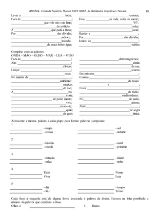 LIMONGI, Fernanda Papaterra. Manual PAPATERRA de Habilidades CognitivasI. Pancast. 18
Levar a ____________________________toda; ________________________________-pomes;
Fora de ________________________________; Uma _______________na vida, outra na morte;
_____________________que rola não cria limo; __________________________________ “H”;
_____________________________de artifício; __________________________________solar;
A _______________________ que pedi a Deus; __________________________________local;
Por __________________________das dúvidas; Ganhar a ______________________________;
________________________________métrico; Por__________________________das dúvidas;
________________________________lascada; Louco da ______________________________;
_______________________da onça beber água; _________________________________-sabão;
Complete com as palavras:
ONDA – MÃO – OLHO – MAR – LUA – MEIO
Fora de________________________________; _________________________eletromagnética;
Alto __________________________________; __________________________________cheia;
_________________________________clínico; _________________________________da rua;
Lançar ________________________________; _________________________________sonora;
__________________________________nova; Em primeira____________________________;
No mundo da ___________________________; Contra-________________________________;
_______________________________ambiente; _______________________________de rosas;
_________________________________mágico; __________________a___________________;
_________________________________de mel; Fazer _________________________________;
A___________________________________nu; _______________________________de rádio;
___________________________________curta; ___________________________mediterrâneo;
__________________________ de peixe morto; No_____________________________do nada;
___________________________________vivo; _________________________________aberto;
_______________________________crescente; Abrir__________________________________;
___________________________________quilo; ________________________________de sogra
_________________________________de gato; __________________________________única.
Acrescente a mesma palavra a cada grupo para formar palavras compostas:
1
- roupa - sol
- costas - noturno
2
- história - natal
- escola - primário
3
- estação - idade
- calça - noite
4
Tudo Nome
Viver Loja
5
- dia - tempo
- frio Termo
Cada frase à esquerda está de alguma forma associada à palavra da direita. Escreva na linha pontilhada o
número da palavra que completa a frase.
Olhos e 1. Danos
 