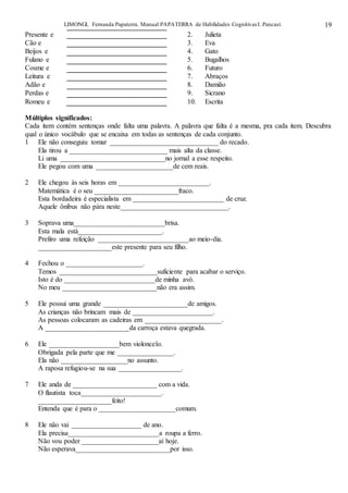 LIMONGI, Fernanda Papaterra. Manual PAPATERRA de Habilidades CognitivasI. Pancast. 19
Presente e 2. Julieta
Cão e 3. Eva
Beijos e 4. Gato
Fulano e 5. Bugalhos
Cosme e 6. Futuro
Leitura e 7. Abraços
Adão e 8. Damião
Perdas e 9. Sicrano
Romeu e 10. Escrita
Múltiplos significados:
Cada item contém sentenças onde falta uma palavra. A palavra que falta é a mesma, pra cada item. Descubra
qual o único vocábulo que se encaixa em todas as sentenças de cada conjunto.
1 Ele não conseguiu tomar _______________________________ do recado.
Ela tirou a ____________________________ mais alta da classe.
Li uma ______________________________no jornal a esse respeito.
Ele pegou com uma ______________________de cem reais.
2 Ele chegou às seis horas em __________________________.
Matemática é o seu ________________________fraco.
Esta bordadeira é especialista em __________________________ de cruz.
Aquele ônibus não pára neste_______________________________.
3 Soprava uma__________________________brisa.
Esta mala está________________________.
Prefiro uma refeição __________________________ao meio-dia.
_____________________este presente para seu filho.
4 Fechou o ______________________.
Temos ____________________________suficiente para acabar o serviço.
Isto é do __________________________de minha avó.
No meu ___________________________não era assim.
5 Ele possui uma grande ________________________de amigos.
As crianças não brincam mais de _______________________.
As pessoas colocaram as cadeiras em ______________________.
A ________________________da carroça estava quegrada.
6 Ele ____________________bem violoncelo.
Obrigada pela parte que me ________________.
Ela não ___________________no assunto.
A raposa refugiou-se na sua __________________.
7 Ele anda de ________________________ com a vida.
O flautista toca_______________________.
_____________________feito!
Entenda que é para o ______________________comum.
8 Ele não vai ____________________ de ano.
Ela precisa__________________________a roupa a ferro.
Não vou poder ______________________aí hoje.
Não esperava___________________________por isso.
 