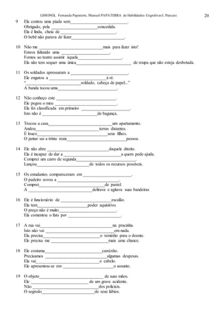 LIMONGI, Fernanda Papaterra. Manual PAPATERRA de Habilidades CognitivasI. Pancast. 20
9 Ela contou uma piada sem__________________________.
Obrigado, pela _____________________concedida.
Ela é linda, cheia de _________________________.
O bebê não parava de fazer________________________.
10 Não me _____________________________mais para fazer isto!
Estava faltando uma ______________________.
Fomos ao teatro assistir àquela____________________.
Ela não tem sequer uma única_________________________ de roupa que não esteja desbotada.
11 Os soldados apressaram a __________________________.
Ele engatou a __________________________à ré.
“_________________________soldado, cabeça de papel...”
A banda tocou uma___________________________.
12 Não conheço este ___________________________.
Ele pegou o meu ____________________________.
Ela foi classificada em primeiro ______________________.
Isto não é _________________________de bagunça.
13 Trocou a casa_____________________________um apartamento.
Andou_____________________________terras distantes.
É louco________________________________seus filhos.
O jantar sai a trinta reais___________________________pessoa.
14 Ele não abre ____________________________daquele direito.
Ela é incapaz de dar a __________________________a quem pede ajuda.
Comprei um carro de segunda___________________________.
Lançou________________________de todos os recursos possíveis.
15 Os estudantes compareceram em ______________________.
O padeiro sovou a ____________________________.
Comprei______________________________de pastel.
A _____________________________delirava e agitava suas bandeiras
16 Ele é funcionário de _______________________escalão.
Ela tem_______________________poder aquisitivo.
O preço não é muito__________________________.
Ela comentou o fato por ________________________.
17 A rua vai_________________________________na pracinha.
Isto não vai _______________________________em nada.
Ela precisa__________________________o remédio para o doente.
Ele precisa me __________________________mais uma chance.
18 Ele costuma__________________________caminho.
Precisamos ____________________________algumas despesas.
Ela vai_____________________________o cabelo.
Ele apresentou-se em _______________________o assunto.
19 O objeto_____________________________ de suas mãos.
Ele __________________________ de um grave acidente.
Não ______________________________dos policiais.
O segredo________________________de seus lábios.
 
