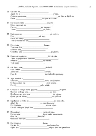 LIMONGI, Fernanda Papaterra. Manual PAPATERRA de Habilidades CognitivasI. Pancast. 21
20 Ele sofre de _____________________________.
Aquilo foi a __________________________________d’água.
Colocou apenas uma_________________________________de óleo na frigideira.
É uma ___________________________de água no oceano.
21 Ele foi com muita _______________________ao pote.
Estava morrendo de ___________________________.
Ela tem__________________________de vingança.
Temos ____________________________de justiça.
22 Espiou por um _____________________________da porteira.
Eles _________________________sair logo.
Este é um esforço__________________________.
Todo o trabalho foi em_______________________.
23 Ele me deu__________________________branca.
Tirou uma boa___________________________.
Escreveu uma_________________________.
Consultou uma _____________________________geográfica.
24 Espere até o primeiro______________________útil do mês.
Todos os pagamentos estão em ________________________.
Pense no __________________________de amanhã.
Todo santo _________________________.
25 Por favor, tome________________________do bebê.
Faça a minha ________________________.
Abriu uma __________________________corrente.
Faça de _____________________________que tudo não aconteceu.
26 Aqui estamos a ______________________.
É inocente,___________________________prova em contrário.
Se Deus quiser, me______________________deste exame.
Ele foi__________________________pela polícia.
27 Colocou as alianças numa pequena_______________________de prata.
Ouviram ao longe uma_______________________de tiros.
Receberam-nos com uma________________________de palmas.
Quase que ele não se__________________________ da epidemia.
28 Espalharam-se todas as __________________________do meu colar.
Afinal de _______________________, o pior já passou.
Ele foi ajustar__________________________com o primo.
Ela não conseguir pagar suas ____________________.
29 De qualquer_______________________, venha até aqui.
Ele tem uma _______________________de ser muito extravagante.
Qual é a _____________________do verbo?
Os atletas estão em ________________________.
30 Ele foi para o ______________________da rua.
Ela fica de _____________________________nas liquidações.
Espiei pelo ______________________________mágico para ver quem batia.
 